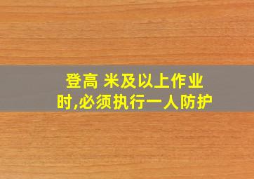 登高 米及以上作业时,必须执行一人防护